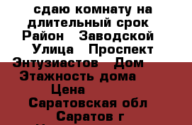 сдаю комнату на длительный срок › Район ­ Заводской › Улица ­ Проспект Энтузиастов › Дом ­ 6 › Этажность дома ­ 4 › Цена ­ 5 000 - Саратовская обл., Саратов г. Недвижимость » Квартиры аренда   . Саратовская обл.